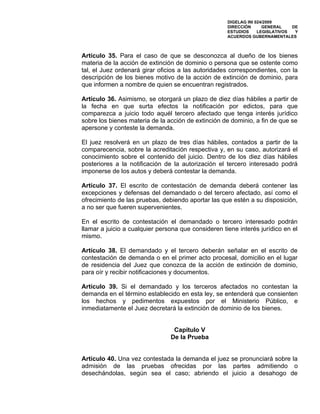 DIGELAG INI 024/2009
                                                     DIRECCIÓN      GENERAL    DE
                                                     ESTUDIOS     LEGISLATIVOS  Y
                                                     ACUERDOS GUBERNAMENTALES



Artículo 35. Para el caso de que se desconozca al dueño de los bienes
materia de la acción de extinción de dominio o persona que se ostente como
tal, el Juez ordenará girar oficios a las autoridades correspondientes, con la
descripción de los bienes motivo de la acción de extinción de dominio, para
que informen a nombre de quien se encuentran registrados.

Artículo 36. Asimismo, se otorgará un plazo de diez días hábiles a partir de
la fecha en que surta efectos la notificación por edictos, para que
comparezca a juicio todo aquél tercero afectado que tenga interés jurídico
sobre los bienes materia de la acción de extinción de dominio, a fin de que se
apersone y conteste la demanda.

El juez resolverá en un plazo de tres días hábiles, contados a partir de la
comparecencia, sobre la acreditación respectiva y, en su caso, autorizará el
conocimiento sobre el contenido del juicio. Dentro de los diez días hábiles
posteriores a la notificación de la autorización el tercero interesado podrá
imponerse de los autos y deberá contestar la demanda.

Artículo 37. El escrito de contestación de demanda deberá contener las
excepciones y defensas del demandado o del tercero afectado, así como el
ofrecimiento de las pruebas, debiendo aportar las que estén a su disposición,
a no ser que fueren supervenientes.

En el escrito de contestación el demandado o tercero interesado podrán
llamar a juicio a cualquier persona que consideren tiene interés jurídico en el
mismo.

Artículo 38. El demandado y el tercero deberán señalar en el escrito de
contestación de demanda o en el primer acto procesal, domicilio en el lugar
de residencia del Juez que conozca de la acción de extinción de dominio,
para oír y recibir notificaciones y documentos.

Artículo 39. Si el demandado y los terceros afectados no contestan la
demanda en el término establecido en esta ley, se entenderá que consienten
los hechos y pedimentos expuestos por el Ministerio Público, e
inmediatamente el Juez decretará la extinción de dominio de los bienes.


                                 Capítulo V
                                De la Prueba


Artículo 40. Una vez contestada la demanda el juez se pronunciará sobre la
admisión de las pruebas ofrecidas por las partes admitiendo o
desechándolas, según sea el caso; abriendo el juicio a desahogo de
 