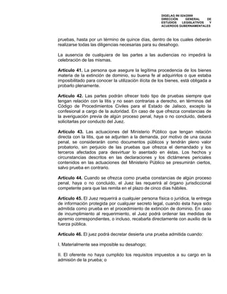 DIGELAG INI 024/2009
                                                      DIRECCIÓN      GENERAL    DE
                                                      ESTUDIOS     LEGISLATIVOS  Y
                                                      ACUERDOS GUBERNAMENTALES



pruebas, hasta por un término de quince días, dentro de los cuales deberán
realizarse todas las diligencias necesarias para su desahogo.

La ausencia de cualquiera de las partes a las audiencias no impedirá la
celebración de las mismas.

Artículo 41. La persona que asegure la legítima procedencia de los bienes
materia de la extinción de dominio, su buena fe al adquirirlos o que estaba
imposibilitado para conocer la utilización ilícita de los bienes, está obligada a
probarlo plenamente.

Artículo 42. Las partes podrán ofrecer todo tipo de pruebas siempre que
tengan relación con la litis y no sean contrarias a derecho, en términos del
Código de Procedimientos Civiles para el Estado de Jalisco, excepto la
confesional a cargo de la autoridad. En caso de que ofrezca constancias de
la averiguación previa de algún proceso penal, haya o no concluido, deberá
solicitarlas por conducto del Juez.

Artículo 43. Las actuaciones del Ministerio Público que tengan relación
directa con la litis, que se adjunten a la demanda, por motivo de una causa
penal, se considerarán como documentos públicos y tendrán pleno valor
probatorio, sin perjuicio de las pruebas que ofrezca el demandado y los
terceros afectados para desvirtuar lo asentado en éstas. Los hechos y
circunstancias descritos en las declaraciones y los dictámenes periciales
contenidos en las actuaciones del Ministerio Público se presumirán ciertos,
salvo prueba en contrario.

Artículo 44. Cuando se ofrezca como prueba constancias de algún proceso
penal, haya o no concluido, el Juez las requerirá al órgano jurisdiccional
competente para que las remita en el plazo de cinco días hábiles.

Artículo 45. El Juez requerirá a cualquier persona física o jurídica, la entrega
de información protegida por cualquier secreto legal, cuando ésta haya sido
admitida como prueba en el procedimiento de extinción de dominio. En caso
de incumplimiento al requerimiento, el Juez podrá ordenar las medidas de
apremio correspondientes, o incluso, recabarla directamente con auxilio de la
fuerza pública.

Artículo 46. El juez podrá decretar desierta una prueba admitida cuando:

I. Materialmente sea imposible su desahogo;

II. El oferente no haya cumplido los requisitos impuestos a su cargo en la
admisión de la prueba; o
 