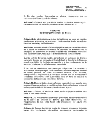 DIGELAG INI 024/2009
                                                    DIRECCIÓN      GENERAL    DE
                                                    ESTUDIOS     LEGISLATIVOS  Y
                                                    ACUERDOS GUBERNAMENTALES



III. De otras pruebas deshogadas se advierta notoriamente que es
inconducente el desahogo de las mismas.

Artículo 47. Contra el auto que admita pruebas no procede recurso alguno;
contra el auto que las deseche procede el recurso de revocación.


                              Capítulo VI
                   Del Embargo Precautorio de Bienes


Artículo 48. La administración y destino de los bienes, así como las medidas
conducentes a efecto de transparentar y rendir cuentas de ello se realizará
conforme a esta Ley y el Reglamento.

Artículo 49. Una vez realizado el embargo precautorio de los bienes materia
de la acción de extinción de dominio, la Secretaría de Finanzas será la
encargada de administrar los bienes y realizar las actividades necesarias
para su conservación, hasta que se dicte la sentencia correspondiente.

Cuando se trate de bienes muebles consistentes en cantidades de dinero o
numerario, deberán ser ingresadas al Erario Estatal, la Secretaría de Finanzas
expedirá un billete de depósito que acredite el entero, a disposición de la
autoridad judicial que decretó el embargo precautorio.

Si se trata de documentos que contengan obligaciones, los derechos y
acciones que tienen por objeto cosas muebles o cantidades exigibles en virtud
de acción personal, así como documentos relativos a las acciones,
participaciones u obligaciones que cada socio tiene en o de las asociaciones o
sociedades, únicamente serán custodiados hasta en tanto se resuelve la
procedencia de la acción de extinción de dominio.

Artículo 50. El demandado o tercero afectado no podrá ofrecer garantía para
obtener el levantamiento de la medida cautelar. Contra el auto que ordene el
embargo precautorio de bienes no procede recurso alguno.

Artículo 51. En caso de mezcla de bienes, el embargo precautorio se hará
sobre el total de los mismos.

Artículo 52. El Juez ordenará el embargo precautorio de los bienes materia
de la acción de extinción de dominio que estén identificados, con
independencia de que éstos hayan sido embargados por alguna otra
autoridad.

Artículo 53. Cuando los bienes objeto del embargo precautorio impuesto
hayan sido previamente intervenidos, secuestrados, embargados o
 