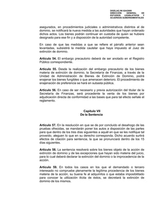 DIGELAG INI 024/2009
                                                     DIRECCIÓN      GENERAL    DE
                                                     ESTUDIOS     LEGISLATIVOS  Y
                                                     ACUERDOS GUBERNAMENTALES



asegurados, en procedimientos judiciales o administrativos distintos al de
dominio, se notificará la nueva medida a las autoridades que hayan ordenado
dichos actos. Los bienes podrán continuar en custodia de quien se hubiere
designado para ese fin y a disposición de la autoridad competente.

En caso de que las medidas a que se refiere el párrafo anterior sean
levantadas, subsistirá la medida cautelar que haya impuesto el Juez de
extinción de dominio.

Artículo 54. El embargo precautorio deberá de ser anotado en el Registro
Público correspondiente.

Artículo 55. Desde la realización del embargo precautorio de los bienes
materia de extinción de dominio, la Secretaría de Finanzas, a través de la
Unidad de Administración de Bienes de Extinción de Dominio, podrá
enajenar los bienes fungibles o que amenacen deterioro. El procedimiento de
enajenación de preferencia se hará en subasta pública.

Artículo 56. En caso de ser necesario y previa autorización del titular de la
Secretaría de Finanzas, será procedente la venta de los bienes por
adjudicación directa de conformidad a las bases que para tal efecto señale el
reglamento.


                                Capítulo VII
                              De la Sentencia


Artículo 57. En la resolución en que se de por concluido el desahogo de las
pruebas ofrecidas, se mandarán poner los autos a disposición de las partes
para que dentro de los tres días siguientes a aquél en que se les notifique tal
proveído, aleguen lo que en su derecho corresponda. Dicho acuerdo surtirá
efectos de citación para sentencia, la que se pronunciará dentro de los 15
días siguientes.

Artículo 58. La sentencia resolverá sobre los bienes objeto de la acción de
extinción de dominio y de las excepciones que hayan sido materia del juicio,
para lo cual deberá declarar la extinción del dominio o la improcedencia de la
acción.

Artículo 59. En todos los casos en los que el demandado o tercero
interesado no compruebe plenamente la legítima procedencia de los bienes
materia de la acción, su buena fe al adquirirlos o que estaba imposibilitado
para conocer la utilización ilícita de éstos, se decretará la extinción de
dominio de los mismos.
 