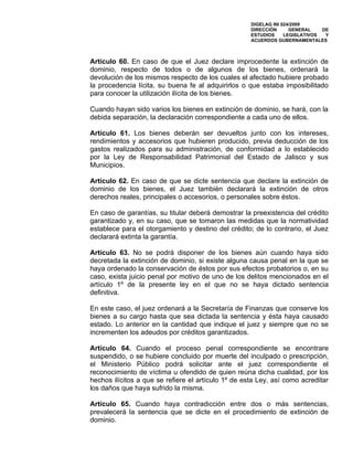 DIGELAG INI 024/2009
                                                     DIRECCIÓN      GENERAL    DE
                                                     ESTUDIOS     LEGISLATIVOS  Y
                                                     ACUERDOS GUBERNAMENTALES



Artículo 60. En caso de que el Juez declare improcedente la extinción de
dominio, respecto de todos o de algunos de los bienes, ordenará la
devolución de los mismos respecto de los cuales el afectado hubiere probado
la procedencia lícita, su buena fe al adquirirlos o que estaba imposibilitado
para conocer la utilización ilícita de los bienes.

Cuando hayan sido varios los bienes en extinción de dominio, se hará, con la
debida separación, la declaración correspondiente a cada uno de ellos.

Artículo 61. Los bienes deberán ser devueltos junto con los intereses,
rendimientos y accesorios que hubieren producido, previa deducción de los
gastos realizados para su administración, de conformidad a lo establecido
por la Ley de Responsabilidad Patrimonial del Estado de Jalisco y sus
Municipios.

Artículo 62. En caso de que se dicte sentencia que declare la extinción de
dominio de los bienes, el Juez también declarará la extinción de otros
derechos reales, principales o accesorios, o personales sobre éstos.

En caso de garantías, su titular deberá demostrar la preexistencia del crédito
garantizado y, en su caso, que se tomaron las medidas que la normatividad
establece para el otorgamiento y destino del crédito; de lo contrario, el Juez
declarará extinta la garantía.

Artículo 63. No se podrá disponer de los bienes aún cuando haya sido
decretada la extinción de dominio, si existe alguna causa penal en la que se
haya ordenado la conservación de éstos por sus efectos probatorios o, en su
caso, exista juicio penal por motivo de uno de los delitos mencionados en el
artículo 1º de la presente ley en el que no se haya dictado sentencia
definitiva.

En este caso, el juez ordenará a la Secretaría de Finanzas que conserve los
bienes a su cargo hasta que sea dictada la sentencia y ésta haya causado
estado. Lo anterior en la cantidad que indique el juez y siempre que no se
incrementen los adeudos por créditos garantizados.

Artículo 64. Cuando el proceso penal correspondiente se encontrare
suspendido, o se hubiere concluido por muerte del inculpado o prescripción,
el Ministerio Público podrá solicitar ante el juez correspondiente el
reconocimiento de víctima u ofendido de quien reúna dicha cualidad, por los
hechos ilícitos a que se refiere el artículo 1º de esta Ley, así como acreditar
los daños que haya sufrido la misma.

Artículo 65. Cuando haya contradicción entre dos o más sentencias,
prevalecerá la sentencia que se dicte en el procedimiento de extinción de
dominio.
 