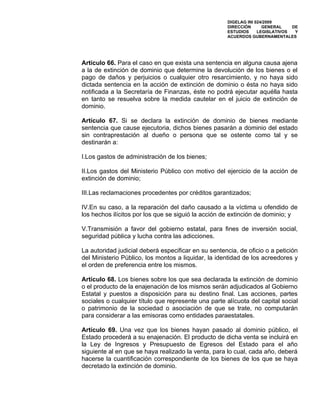 DIGELAG INI 024/2009
                                                     DIRECCIÓN      GENERAL    DE
                                                     ESTUDIOS     LEGISLATIVOS  Y
                                                     ACUERDOS GUBERNAMENTALES




Artículo 66. Para el caso en que exista una sentencia en alguna causa ajena
a la de extinción de dominio que determine la devolución de los bienes o el
pago de daños y perjuicios o cualquier otro resarcimiento, y no haya sido
dictada sentencia en la acción de extinción de dominio o ésta no haya sido
notificada a la Secretaría de Finanzas, éste no podrá ejecutar aquélla hasta
en tanto se resuelva sobre la medida cautelar en el juicio de extinción de
dominio.

Artículo 67. Si se declara la extinción de dominio de bienes mediante
sentencia que cause ejecutoria, dichos bienes pasarán a dominio del estado
sin contraprestación al dueño o persona que se ostente como tal y se
destinarán a:

I.Los gastos de administración de los bienes;

II.Los gastos del Ministerio Público con motivo del ejercicio de la acción de
extinción de dominio;

III.Las reclamaciones procedentes por créditos garantizados;

IV.En su caso, a la reparación del daño causado a la víctima u ofendido de
los hechos ilícitos por los que se siguió la acción de extinción de dominio; y

V.Transmisión a favor del gobierno estatal, para fines de inversión social,
seguridad pública y lucha contra las adicciones.

La autoridad judicial deberá especificar en su sentencia, de oficio o a petición
del Ministerio Público, los montos a liquidar, la identidad de los acreedores y
el orden de preferencia entre los mismos.

Artículo 68. Los bienes sobre los que sea declarada la extinción de dominio
o el producto de la enajenación de los mismos serán adjudicados al Gobierno
Estatal y puestos a disposición para su destino final. Las acciones, partes
sociales o cualquier título que represente una parte alícuota del capital social
o patrimonio de la sociedad o asociación de que se trate, no computarán
para considerar a las emisoras como entidades paraestatales.

Artículo 69. Una vez que los bienes hayan pasado al dominio público, el
Estado procederá a su enajenación. El producto de dicha venta se incluirá en
la Ley de Ingresos y Presupuesto de Egresos del Estado para el año
siguiente al en que se haya realizado la venta, para lo cual, cada año, deberá
hacerse la cuantificación correspondiente de los bienes de los que se haya
decretado la extinción de dominio.
 