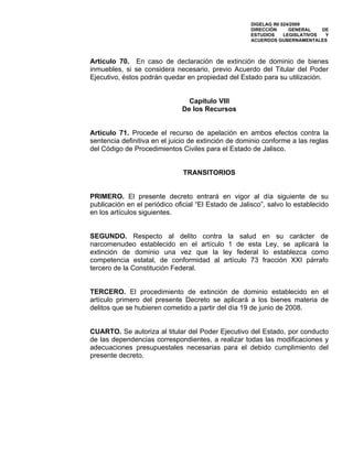 DIGELAG INI 024/2009
                                                      DIRECCIÓN      GENERAL    DE
                                                      ESTUDIOS     LEGISLATIVOS  Y
                                                      ACUERDOS GUBERNAMENTALES



Artículo 70. En caso de declaración de extinción de dominio de bienes
inmuebles, si se considera necesario, previo Acuerdo del Titular del Poder
Ejecutivo, éstos podrán quedar en propiedad del Estado para su utilización.


                                Capítulo VIII
                              De los Recursos


Artículo 71. Procede el recurso de apelación en ambos efectos contra la
sentencia definitiva en el juicio de extinción de dominio conforme a las reglas
del Código de Procedimientos Civiles para el Estado de Jalisco.


                               TRANSITORIOS


PRIMERO. El presente decreto entrará en vigor al día siguiente de su
publicación en el periódico oficial “El Estado de Jalisco”, salvo lo establecido
en los artículos siguientes.


SEGUNDO. Respecto al delito contra la salud en su carácter de
narcomenudeo establecido en el artículo 1 de esta Ley, se aplicará la
extinción de dominio una vez que la ley federal lo establezca como
competencia estatal, de conformidad al artículo 73 fracción XXI párrafo
tercero de la Constitución Federal.


TERCERO. El procedimiento de extinción de dominio establecido en el
artículo primero del presente Decreto se aplicará a los bienes materia de
delitos que se hubieren cometido a partir del día 19 de junio de 2008.


CUARTO. Se autoriza al titular del Poder Ejecutivo del Estado, por conducto
de las dependencias correspondientes, a realizar todas las modificaciones y
adecuaciones presupuestales necesarias para el debido cumplimiento del
presente decreto.
 