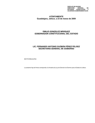 DIGELAG INI 024/2009
                                                                              DIRECCIÓN      GENERAL    DE
                                                                              ESTUDIOS     LEGISLATIVOS  Y
                                                                              ACUERDOS GUBERNAMENTALES



                                     ATENTAMENTE
                       Guadalajara, Jalisco, a 23 de marzo de 2009




                        EMILIO GONZÁLEZ MÁRQUEZ
                  GOBERNADOR CONSTITUCIONAL DEL ESTADO




               LIC. FERNANDO ANTONIO GUZMÁN PÉREZ PELÁEZ
                     SECRETARIO GENERAL DE GOBIERNO




MGT/FCR/MLQ/JPAA




La presente hoja de firmas corresponde a la Iniciativa de Ley de Extinción de Dominio para el Estado de Jalisco.
 