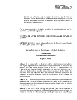 DIGELAG INI 024/2009
                                                    DIRECCIÓN      GENERAL    DE
                                                    ESTUDIOS     LEGISLATIVOS  Y
                                                    ACUERDOS GUBERNAMENTALES




      Los bienes sobre los que se declare la extinción de dominio se
      aplicarán a favor del Estado sin contraprestación alguna para su titular
      y serán destinados para fines de inversión social, seguridad pública y
      lucha contra las adicciones.



Por lo antes expuesto y fundado, someto a la consideración de esa H.
Asamblea Legislativa la siguiente


INICIATIVA DE LEY DE EXTINCIÓN DE DOMINIO PARA EL ESTADO DE
JALISCO


ARTÍCULO ÚNICO. Se expide la Ley de Extinción de Dominio para el Estado
de Jalisco, para quedar como sigue:


         Ley de Extinción de Dominio para el Estado de Jalisco

                              Título Primero
                        Disposiciones Preliminares

                               Capítulo Único


Artículo 1. La presente ley es de orden público y de interés general y tiene
por objeto reglamentar la instauración del procedimiento de extinción de
dominio sobre los bienes establecido en el artículo 22 de la Constitución
Política de los Estados Unidos Mexicanos, el cual será jurisdiccional y
autónomo de la materia penal y procederá en los casos de los delitos de
secuestro, robo de vehículos, trata de personas, lenocinio, corrupción de
menores, prostitución infantil o delitos contra la salud en su carácter de
narcomenudeo.

Artículo 2. La declaración judicial de extinción de dominio de bienes tendrá
por efecto que los bienes se apliquen a favor del Estado, sin contraprestación
ni compensación de ninguna especie para su dueño, ni para quien se ostente
o se comporte como tal.

Artículo 3. La extinción de dominio se aplicará a los bienes muebles e
inmuebles que se encuentren en el Estado independientemente del lugar en
donde se cometió el delito, siempre y cuando produzca o se pretenda que
 