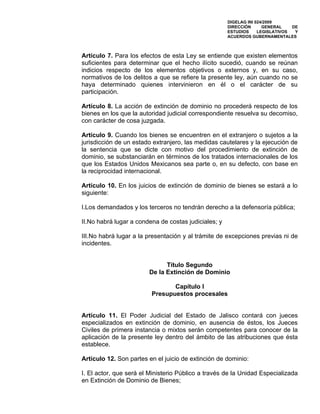 DIGELAG INI 024/2009
                                                      DIRECCIÓN      GENERAL    DE
                                                      ESTUDIOS     LEGISLATIVOS  Y
                                                      ACUERDOS GUBERNAMENTALES



Artículo 7. Para los efectos de esta Ley se entiende que existen elementos
suficientes para determinar que el hecho ilícito sucedió, cuando se reúnan
indicios respecto de los elementos objetivos o externos y, en su caso,
normativos de los delitos a que se refiere la presente ley, aún cuando no se
haya determinado quienes intervinieron en él o el carácter de su
participación.

Artículo 8. La acción de extinción de dominio no procederá respecto de los
bienes en los que la autoridad judicial correspondiente resuelva su decomiso,
con carácter de cosa juzgada.

Artículo 9. Cuando los bienes se encuentren en el extranjero o sujetos a la
jurisdicción de un estado extranjero, las medidas cautelares y la ejecución de
la sentencia que se dicte con motivo del procedimiento de extinción de
dominio, se substanciarán en términos de los tratados internacionales de los
que los Estados Unidos Mexicanos sea parte o, en su defecto, con base en
la reciprocidad internacional.

Artículo 10. En los juicios de extinción de dominio de bienes se estará a lo
siguiente:

I.Los demandados y los terceros no tendrán derecho a la defensoría pública;

II.No habrá lugar a condena de costas judiciales; y

III.No habrá lugar a la presentación y al trámite de excepciones previas ni de
incidentes.


                              Título Segundo
                        De la Extinción de Dominio

                                Capítulo I
                         Presupuestos procesales


Artículo 11. El Poder Judicial del Estado de Jalisco contará con jueces
especializados en extinción de dominio, en ausencia de éstos, los Jueces
Civiles de primera instancia o mixtos serán competentes para conocer de la
aplicación de la presente ley dentro del ámbito de las atribuciones que ésta
establece.

Artículo 12. Son partes en el juicio de extinción de dominio:

I. El actor, que será el Ministerio Público a través de la Unidad Especializada
en Extinción de Dominio de Bienes;
 