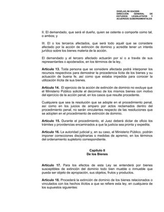 DIGELAG INI 024/2009
                                                     DIRECCIÓN      GENERAL    DE
                                                     ESTUDIOS     LEGISLATIVOS  Y
                                                     ACUERDOS GUBERNAMENTALES




II. El demandado, que será el dueño, quien se ostente o comporte como tal,
o ambos; y

III. El o los terceros afectados, que será todo aquél que se considere
afectado por la acción de extinción de dominio y acredite tener un interés
jurídico sobre los bienes materia de la acción.

El demandado y el tercero afectado actuarán por sí o a través de sus
representantes o apoderados, en los términos de la ley.

Artículo 13. Toda persona que se considere afectada podrá interponer los
recursos respectivos para demostrar la procedencia lícita de los bienes y su
actuación de buena fe, así como que estaba impedida para conocer la
utilización ilícita de sus bienes.

Artículo 14. El ejercicio de la acción de extinción de dominio no excluye que
el Ministerio Público solicite el decomiso de los mismos bienes con motivo
del ejercicio de la acción penal, en los casos que resulte procedente.

Cualquiera que sea la resolución que se adopte en el procedimiento penal,
así como en los juicios de amparo por actos reclamados dentro del
procedimiento penal, no serán vinculantes respecto de las resoluciones que
se adopten en el procedimiento de extinción de dominio.

Artículo 15. Durante el procedimiento, el Juez deberá dictar de oficio los
trámites y providencias encaminados a que la justicia sea pronta y expedita.

Artículo 16. La autoridad judicial y, en su caso, el Ministerio Público, podrán
imponer correcciones disciplinarias o medidas de apremio, en los términos
del ordenamiento supletorio correspondiente.


                                Capítulo II
                               De los Bienes


Artículo 17. Para los efectos de esta Ley se entenderá por bienes
susceptibles de extinción del dominio todo bien mueble o inmueble que
pueda ser objeto de apropiación, sus objetos, frutos y productos.

Artículo 18. Procederá la extinción de dominio de los bienes relacionados o
vinculados con los hechos ilícitos a que se refiere esta ley, en cualquiera de
los supuestos siguientes:
 