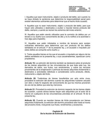 DIGELAG INI 024/2009
                                                     DIRECCIÓN      GENERAL    DE
                                                     ESTUDIOS     LEGISLATIVOS  Y
                                                     ACUERDOS GUBERNAMENTALES



I. Aquellos que sean instrumento, objeto o producto del delito, aún cuando no
se haya dictado la sentencia que determine la responsabilidad penal pero
existan elementos suficientes para determinar que el hecho ilícito sucedió;

II. Aquellos que no sean instrumento, objeto o producto del delito, pero que
hayan sido utilizados o destinados a ocultar o mezclar bienes producto del
delito, siempre y cuando se reúnan los extremos del inciso anterior;

III. Aquellos que estén siendo utilizados para la comisión de delitos por un
tercero si su dueño tuvo conocimiento de ello y no lo notificó a la autoridad o
hizo algo para impedirlo;

IV. Aquellos que estén intitulados a nombre de terceros pero existan
suficientes elementos para determinar que son producto de los delitos
señalados en el artículo 1º de la presente ley, y el acusado o imputado por
estos delitos se comporte como dueño; y

V. Todos aquellos bienes en los que el acusado o imputado por alguno de los
delitos señalados en la presente ley, o sus causahabientes, aparezcan como
propietarios.

Artículo 19. La extinción del dominio también se declarará sobre el producto
de los bienes adquiridos en las circunstancias de que trata esta Ley, los
derivados de éstos, sus frutos, sus rendimientos, y sobre los recursos
provenientes de la enajenación o permuta de bienes adquiridos ilícitamente o
destinados a actividades delictivas o considerados como producto, efecto,
instrumento u objeto del ilícito.

Artículo 20. Tratándose de bienes transferidos por acto entre vivos,
procederá la extinción del dominio cuando los adquirentes hubieren actuado
con dolo o mala fe respecto del conocimiento de que los mismos provienen
de uno de los delitos que esta ley menciona.

Artículo 21. Procederá la extinción de dominio respecto de los bienes objeto
de sucesión, cuando dichos bienes hayan sido adquiridos por el actor de la
misma en cualquiera de las circunstancias previstas en el artículo 18 de la
presente ley.

Artículo 22. Cuando se mezclen bienes de ilícita procedencia con bienes
adquiridos lícitamente, la extinción del dominio procederá sólo hasta el monto
del provecho ilícito, incluyendo sus frutos, rendimientos y accesorios.


                               Capítulo III
                  De la Acción de Extinción de Dominio
 