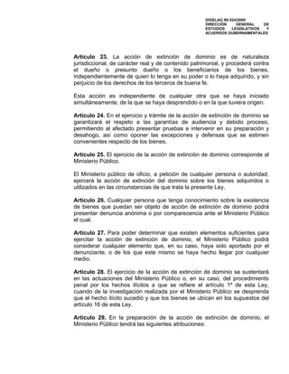 DIGELAG INI 024/2009
                                                     DIRECCIÓN      GENERAL    DE
                                                     ESTUDIOS     LEGISLATIVOS  Y
                                                     ACUERDOS GUBERNAMENTALES




Artículo 23. La acción de extinción de dominio es de naturaleza
jurisdiccional, de carácter real y de contenido patrimonial, y procederá contra
el dueño o presunto dueño o los beneficiarios de los bienes,
independientemente de quien lo tenga en su poder o lo haya adquirido, y sin
perjuicio de los derechos de los terceros de buena fe.

Esta acción es independiente de cualquier otra que se haya iniciado
simultáneamente, de la que se haya desprendido o en la que tuviera origen.

Artículo 24. En el ejercicio y trámite de la acción de extinción de dominio se
garantizará el respeto a las garantías de audiencia y debido proceso,
permitiendo al afectado presentar pruebas e intervenir en su preparación y
desahogo, así como oponer las excepciones y defensas que se estimen
convenientes respecto de los bienes.

Artículo 25. El ejercicio de la acción de extinción de dominio corresponde al
Ministerio Público.

El Ministerio público de oficio, a petición de cualquier persona o autoridad,
ejercerá la acción de extinción del dominio sobre los bienes adquiridos o
utilizados en las circunstancias de que trata la presente Ley.

Artículo 26. Cualquier persona que tenga conocimiento sobre la existencia
de bienes que puedan ser objeto de acción de extinción de dominio podrá
presentar denuncia anónima o por comparecencia ante el Ministerio Público
el cual.

Artículo 27. Para poder determinar que existen elementos suficientes para
ejercitar la acción de extinción de dominio, el Ministerio Público podrá
considerar cualquier elemento que, en su caso, haya sido aportado por el
denunciante, o de los que este mismo se haya hecho llegar por cualquier
medio.

Artículo 28. El ejercicio de la acción de extinción de dominio se sustentará
en las actuaciones del Ministerio Público o, en su caso, del procedimiento
penal por los hechos ilícitos a que se refiere el artículo 1º de esta Ley,
cuando de la investigación realizada por el Ministerio Público se desprenda
que el hecho ilícito sucedió y que los bienes se ubican en los supuestos del
artículo 16 de esta Ley.

Artículo 29. En la preparación de la acción de extinción de dominio, el
Ministerio Público tendrá las siguientes atribuciones:
 