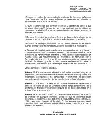 DIGELAG INI 024/2009
                                                     DIRECCIÓN      GENERAL    DE
                                                     ESTUDIOS     LEGISLATIVOS  Y
                                                     ACUERDOS GUBERNAMENTALES



I.Recabar los medios de prueba sobre la existencia de elementos suficientes
para determinar que los bienes señalados proceden de un delito de los
señalados en el artículo 1º de esta ley;

II.Reunir los elementos que permitan identificar y localizar los bienes a que
se refiere el artículo 1º de esta ley, así como practicar todas las diligencias
necesarias para la identificación del dueño, de quien se ostente, se comporte
como tal o de ambos;

III.Recabar los medios de prueba de los que se desprenda la relación de los
bienes con los hechos ilícitos, en términos de lo dispuesto por esta Ley;

IV.Solicitar el embargo precautorio de los bienes materia de la acción,
cuando exista peligro de menoscabo, pérdida, sustracción o destrucción;

V.Requerir información o documentación a las dependencias de gobierno o
cualquier otra autoridad competente; así como información financiera o fiscal
al Sistema de Administración Tributaria u otras autoridades competentes en
materia fiscal. Los requerimientos de información se formularán por el
Procurador General o por los servidores públicos en quienes delegue esta
facultad. Se deberá guardar la más estricta confidencialidad sobre la
información y documentos que se obtengan con base en esta fracción; y

VI.Las demás que le otorga esta Ley.

Artículo 30. En caso de tener elementos suficientes y una vez integrado el
expediente, presentará la demanda dentro de los treinta días siguientes a la
integración, acompañando las constancias y elementos de convicción
aportados por el denunciante y de los que el mismo se haya allegado.

Artículo 31. La acción de extinción de dominio prescribe en veinte años a
partir de la fecha en que el Ministerio Público tenga conocimiento de la
existencia de bienes provenientes de alguno de los delitos señalados en el
artículo 1º de la presente ley.

Artículo 32. El Ministerio Público podrá desistirse de la acción de extinción
de dominio en cualquier momento, antes de que la sentencia cause
ejecutoria, en los términos que determine el Procurador General o el servidor
público en quien delegue tal facultad. En los mismos términos, podrá
desistirse de la pretensión respecto de ciertos bienes objeto de la acción de
extinción de dominio.


                               Capítulo IV
                  De la Sustanciación del Procedimiento
 