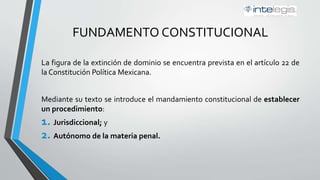 FUNDAMENTO CONSTITUCIONAL
La figura de la extinción de dominio se encuentra prevista en el artículo 22 de
la Constitución Política Mexicana.
Mediante su texto se introduce el mandamiento constitucional de establecer
un procedimiento:
1. Jurisdiccional; y
2. Autónomo de la materia penal.
 