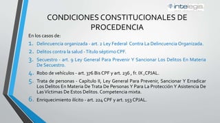 CONDICIONES CONSTITUCIONALES DE
PROCEDENCIA
En los casos de:
1. Delincuencia organizada - art. 2 Ley Federal Contra La Delincuencia Organizada.
2. Delitos contra la salud -Título séptimo, Código Penal Federal (CPF).
3. Secuestro - art. 9 Ley General Para Prevenir Y Sancionar Los Delitos En Materia
De Secuestro.
4. Robo de vehículos - art. 376 Bis del CPF y art. 236 , fr. IX, Código Penal del Estado
de Jalisco (CPJAL).
5. Trata de personas - Capítulo II, Ley General Para Prevenir, Sancionar Y Erradicar
Los Delitos En Materia De Trata De Personas Y Para La Protección Y Asistencia De
LasVíctimas De Estos Delitos. Competencia mixta.
6. Enriquecimiento ilícito - art. 224 CPF y art. 153 CPJAL.
 
