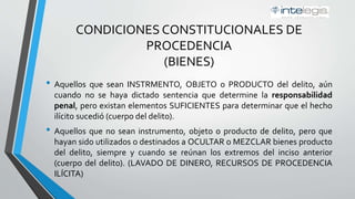 CONDICIONES CONSTITUCIONALES DE
PROCEDENCIA
(BIENES)
• Aquellos que sean INSTRUMENTO, OBJETO o PRODUCTO del delito, aún
cuando no se haya dictado sentencia que determine la responsabilidad
penal, pero existan elementos SUFICIENTES para determinar que el hecho
ilícito sucedió (cuerpo del delito).
• Aquellos que no sean instrumento, objeto o producto de delito, pero que
hayan sido utilizados o destinados a OCULTAR o MEZCLAR bienes producto
del delito, siempre y cuando se reúnan los extremos del inciso anterior
(cuerpo del delito). (LAVADO DE DINERO, RECURSOS DE PROCEDENCIA
ILÍCITA)
 