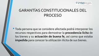 GARANTÍAS CONSTITUCIONALES DEL
PROCESO
• Toda persona que se considere afectada podrá interponer los
recursos respectivos para demostrar la procedencia lícita de
los bienes y su actuación de buena fe, así como que estaba
impedida para conocer la utilización ilícita de sus bienes.
 