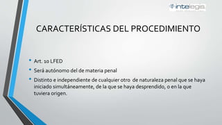 CARACTERÍSTICAS DEL PROCEDIMIENTO
Art. 10 LFED
• Será autónomo del de materia penal
• Distinto e independiente de cualquier otro de naturaleza penal que se haya
iniciado simultáneamente, de la que se haya desprendido, o en la que
tuviera origen.
 