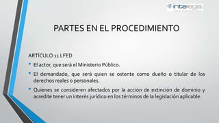 PARTES EN EL PROCEDIMIENTO
ARTÍCULO 11 LFED
• El actor, que será el Ministerio Público.
• El demandado, que será quien se ostente como dueño o titular de los
derechos reales o personales.
• Quienes se consideren afectados por la acción de extinción de dominio y
acredite tener un interés jurídico en los términos de la legislación aplicable.
 