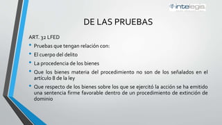 DE LAS PRUEBAS
ART. 32 LFED
• Pruebas que tengan relación con:
• El cuerpo del delito
• La procedencia de los bienes
• Que los bienes materia del procedimiento no son de los señalados en el
artículo 8 de la ley
• Que respecto de los bienes sobre los que se ejercitó la acción se ha emitido
una sentencia firme favorable dentro de un procedimiento de extinción de
dominio
 