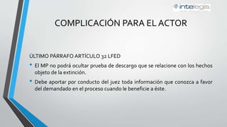 COMPLICACIÓN PARA EL ACTOR
ÚLTIMO PÁRRAFO ARTÍCULO 32 LFED
• El MP no podrá ocultar prueba de descargo que se relacione con los hechos
objeto de la extinción.
• Debe aportar por conducto del juez toda información que conozca a favor
del demandado en el proceso cuando le beneficie a éste.
 