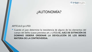 ¿AUTONOMÍA?
ARTÍCULO 50 LFED
• Cuando el juez determine la inexistencia de alguno de los elementos del
cuerpo del delito (casos previstos art. 7 LFED) EL JUEZ DE EXTINCIÓN DE
DOMINIO DEBERÁ ORDENAR LA DEVOLUCIÓN DE LOS BIENES
MATERIA DE LA CONTROVERSIA.
 