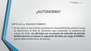 ¿AUTONOMÍA?
ARTÍCULO 10, SEGUNDO PÁRRAFO
• En los casos en que existiere sentencia en el procedimiento penal en la que
se determinara la falta de elementos para comprobar la existencia del
cuerpo del delito, los afectados por un proceso de extinción de dominio
tendrán derecho a reclamar la reparación del daño con cargo al FONDO a
que se refiere el artículo 61 de esta ley.
 