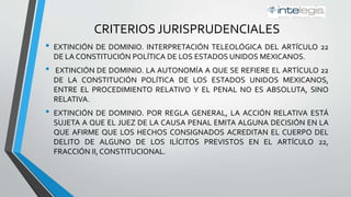 CRITERIOS JURISPRUDENCIALES
• EXTINCIÓN DE DOMINIO. INTERPRETACIÓN TELEOLÓGICA DEL ARTÍCULO 22
DE LA CONSTITUCIÓN POLÍTICA DE LOS ESTADOS UNIDOS MEXICANOS.
• EXTINCIÓN DE DOMINIO. LA AUTONOMÍA A QUE SE REFIERE EL ARTÍCULO 22
DE LA CONSTITUCIÓN POLÍTICA DE LOS ESTADOS UNIDOS MEXICANOS,
ENTRE EL PROCEDIMIENTO RELATIVO Y EL PENAL NO ES ABSOLUTA, SINO
RELATIVA.
• EXTINCIÓN DE DOMINIO. POR REGLA GENERAL, LA ACCIÓN RELATIVA ESTÁ
SUJETA A QUE EL JUEZ DE LA CAUSA PENAL EMITA ALGUNA DECISIÓN EN LA
QUE AFIRME QUE LOS HECHOS CONSIGNADOS ACREDITAN EL CUERPO DEL
DELITO DE ALGUNO DE LOS ILÍCITOS PREVISTOS EN EL ARTÍCULO 22,
FRACCIÓN II, CONSTITUCIONAL.
 