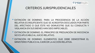 CRITERIOS JURISPRUDENCIALES
• EXTINCIÓN DE DOMINIO. PARA LA PROCEDENCIA DE LA ACCIÓN
RELATIVA ES INSUFICIENTE QUE SE ACREDITEN DESCUIDOS POR PARTE
DEL AFECTADO O QUE ÉSTE NO DEMUESTRE QUE SU CONDUCTA Y
VIGILANCIA EN SUS BIENES HAN SIDO IMPECABLES.
• EXTINCIÓN DE DOMINIO. EL PRINCIPIO DE PRESUNCIÓN DE INOCENCIA
NO ES APLICABLE AL JUICIO RELATIVO.
• EXTINCIÓN DE DOMINIO. ELEMENTOS QUE DEBE DEMOSTRAR EL
MINISTERIO PÚBLICO AL EJERCER LA ACCIÓN RELATIVA.
 