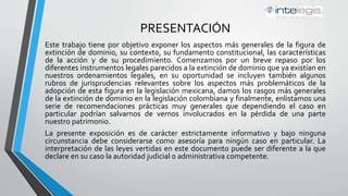 PRESENTACIÓN
Este trabajo tiene por objetivo exponer los aspectos más generales de la figura de
extinción de dominio, su contexto, su fundamento constitucional, las características
de la acción y de su procedimiento. Comenzamos por un breve repaso por los
diferentes instrumentos legales parecidos a la extinción de dominio que ya existían en
nuestros ordenamientos legales, en su oportunidad se incluyen también algunos
rubros de jurisprudencias relevantes sobre los aspectos más problemáticos de la
adopción de esta figura en la legislación mexicana, damos los rasgos más generales
de la extinción de dominio en la legislación colombiana y finalmente, enlistamos una
serie de recomendaciones prácticas muy generales que dependiendo el caso en
particular podrían salvarnos de vernos involucrados en la pérdida de una parte
nuestro patrimonio.
La presente exposición es de carácter estrictamente informativo y bajo ninguna
circunstancia debe considerarse como asesoría para ningún caso en particular. La
interpretación de las leyes vertidas en este documento puede ser diferente a la que
declare en su caso la autoridad judicial o administrativa competente.
 