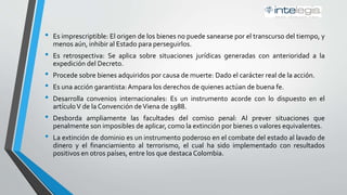 • Es imprescriptible: El origen de los bienes no puede sanearse por el transcurso del tiempo, y
menos aún, inhibir al Estado para perseguirlos.
• Es retrospectiva: Se aplica sobre situaciones jurídicas generadas con anterioridad a la
expedición del Decreto.
• Procede sobre bienes adquiridos por causa de muerte: Dado el carácter real de la acción.
• Es una acción garantista:Ampara los derechos de quienes actúan de buena fe.
• Desarrolla convenios internacionales: Es un instrumento acorde con lo dispuesto en el
artículoV de la Convención deViena de 1988.
• Desborda ampliamente las facultades del comiso penal: Al prever situaciones que
penalmente son imposibles de aplicar, como la extinción por bienes o valores equivalentes.
• La extinción de dominio es un instrumento poderoso en el combate del estado al lavado de
dinero y el financiamiento al terrorismo, el cual ha sido implementado con resultados
positivos en otros países, entre los que destaca Colombia.
 