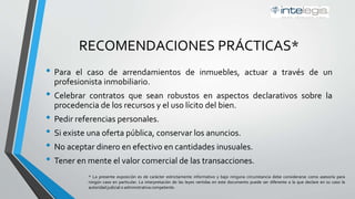 RECOMENDACIONES PRÁCTICAS*
• Para el caso de arrendamiento de inmuebles, actuar a través de un
profesionista inmobiliario.
• Celebrar contratos que sean robustos en aspectos declarativos sobre la
procedencia de los recursos y el uso lícito del bien.
• Pedir referencias personales.
• Si existe una oferta pública, conservar los anuncios.
• No aceptar dinero en efectivo en cantidades inusuales.
• Tener en mente el valor comercial de las transacciones.
* La presente exposición es de carácter estrictamente informativo y bajo ninguna circunstancia debe considerarse como asesoría para
ningún caso en particular. La interpretación de las leyes vertidas en este documento puede ser diferente a la que declare en su caso la
autoridad judicial o administrativa competente.
 