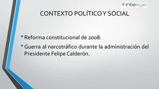 CONTEXTO POLÍTICOY SOCIAL
•Reforma Constitucional de 2008.
•Guerra al narcotráfico durante la administración del
Presidente Felipe Calderón.
 