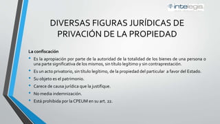 DIVERSAS FIGURAS JURÍDICAS DE
PRIVACIÓN DE LA PROPIEDAD
La confiscación
• Es la apropiación por parte de la autoridad de la totalidad de los bienes de una persona o
una parte significativa de los mismos, sin título legítimo y sin contraprestación.
• Es un acto privatorio, sin título legítimo, de la propiedad del particular a favor del Estado.
• Su objeto es el patrimonio.
• Carece de causa jurídica que la justifique.
• No media indemnización.
• Está prohibida por la Constitución Política de los Estados Unidos Mexicanos (CPEUM) en su
artículo 22.
 