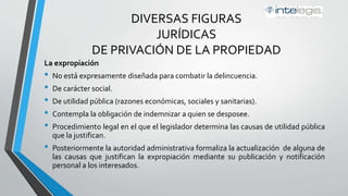 DIVERSAS FIGURAS
JURÍDICAS
DE PRIVACIÓN DE LA PROPIEDAD
La expropiación
• No está expresamente diseñada para combatir la delincuencia.
• De carácter social.
• De utilidad pública (razones económicas, sociales y sanitarias).
• Contempla la obligación de indemnizar a quien se desposee.
• Procedimiento legal en el que el legislador determina las causas de utilidad pública
que la justifican.
• Posteriormente la autoridad administrativa formaliza la actualización de alguna de
las causas que justifican la expropiación mediante su publicación y notificación
personal a los interesados.
 