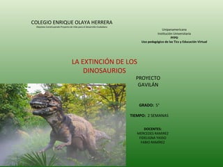 COLEGIO ENRIQUE OLAYA HERRERA Olayistas Construyendo Proyecto de Vida para el Desarrollo Ciudadano LA EXTINCIÓN DE LOS DINOSAURIOS GRADO:   5° TIEMPO:  2 SEMANAS DOCENTES: MERCEDES RAMIREZ FIDELIGNA YASSO FABIO RAMÍREZ PROYECTO GAVILÁN Unipanamericana Institución Universitaria PFPD Uso pedagógico de las Tics y Educación Virtual 