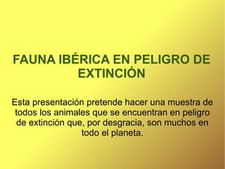 FAUNA IBÉRICA EN PELIGRO DE
         EXTINCIÓN

Esta presentación pretende hacer una muestra de
 todos los animales que se encuentran en peligro
 de extinción que, por desgracia, son muchos en
                 todo el planeta.
 