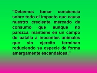 “Debemos tomar conciencia
sobre todo el impacto que causa
nuestro creciente mercado de
consumo que aunque no
parezca, mantiene en un campo
de batalla a inocentes animales
que sin ejercito terminan
reduciendo su especie de forma
amargamente escandalosa.”
 