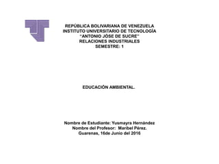 REPÚBLICA BOLIVARIANA DE VENEZUELA
INSTITUTO UNIVERSITARIO DE TECNOLOGÍA
“ANTONIO JÓSE DE SUCRE”
RELACIONES INDUSTRIALES
SEMESTRE: 1
EDUCACIÓN AMBIENTAL.
Nombre de Estudiante: Yusmayra Hernández
Nombre del Profesor: Maribel Pérez.
Guarenas, 16de Junio del 2016
 