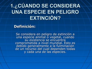 1.¿CÚANDO SE CONSIDERA1.¿CÚANDO SE CONSIDERA
UNA ESPECIE EN PELIGROUNA ESPECIE EN PELIGRO
EXTINCIÓN?EXTINCIÓN?
Definición:Definición:
Se considera en peligro de extinción aSe considera en peligro de extinción a
una especie animal o vegetal, cuandouna especie animal o vegetal, cuando
su existencia se encuentrasu existencia se encuentra
comprometida a nivel mundial. Esto escomprometida a nivel mundial. Esto es
debido generalmente a la fulminacióndebido generalmente a la fulminación
de un recurso del cual dependen todasde un recurso del cual dependen todas
y cada una de las especies.y cada una de las especies.
 
