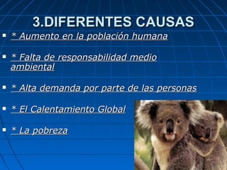 3.DIFERENTES CAUSAS3.DIFERENTES CAUSAS
 * Aumento en la población humana* Aumento en la población humana
 * Falta de responsabilidad medio* Falta de responsabilidad medio
ambientalambiental
 * Alta demanda por parte de las personas* Alta demanda por parte de las personas
 * El Calentamiento Global* El Calentamiento Global
 * La pobreza* La pobreza
 