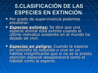 5.CLASIFICACIÓN DE LAS5.CLASIFICACIÓN DE LAS
ESPECIES EN EXTINCIÓN.ESPECIES EN EXTINCIÓN.
 Por grado de supervivencia podemosPor grado de supervivencia podemos
encontrar:encontrar:
 Especies extintas:Especies extintas: Se dice que unaSe dice que una
especie animal está extinta cuando elespecie animal está extinta cuando el
último individuo existente en el mundo haúltimo individuo existente en el mundo ha
dejado de vivir.dejado de vivir.
 Especies en peligro:Especies en peligro: Cuando la especieCuando la especie
en concreto es reducida o vive en unen concreto es reducida o vive en un
hábitat insignificante que si no se le prestahábitat insignificante que si no se le presta
atención especial desaparecerá tanto elatención especial desaparecerá tanto el
hábitat como la especie.hábitat como la especie.
 