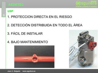 AEDETEC
    USP
6
    1. PROTECCION DIRECTA EN EL RIESGO

    2. DETECCIÓN DISTRIBUIDA EN TODO EL ÁREA

    3. FÁCIL DE INSTALAR

    4. BAJO MANTENIMIENTO




    Juan C. Salgado   www.aguilera.es
 