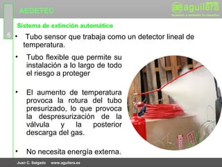 AEDETEC
  Sistema de extinción automático
6 •    Tubo sensor que trabaja como un detector lineal de
      temperatura.
  •    Tubo flexible que permite su
       instalación a lo largo de todo
       el riesgo a proteger

  •    El aumento de temperatura
       provoca la rotura del tubo
       presurizado, lo que provoca
       la despresurización de la
       válvula   y    la  posterior
       descarga del gas.

  •    No necesita energía externa.
  Juan C. Salgado   www.aguilera.es
 