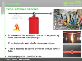 AEDETEC
        TIPOS: SISTEMAS DIRECTOS
6




    •     El tubo sensor funciona como detector de temperatura y
          como red de tuberías de descarga.

    •     El punto de ruptura del tubo funciona como difusor.

    •     Toda la descarga del agente extintor se produce por ese
          tubo.

    •     Riesgos pequeños o de difícil acceso
        Juan C. Salgado   www.aguilera.es
 