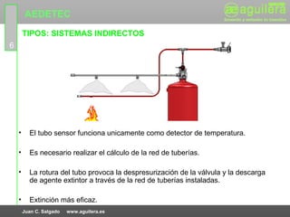 AEDETEC
        TIPOS: SISTEMAS INDIRECTOS
6




    •     El tubo sensor funciona unicamente como detector de temperatura.

    •     Es necesario realizar el cálculo de la red de tuberías.

    •     La rotura del tubo provoca la despresurización de la válvula y la descarga
          de agente extintor a través de la red de tuberías instaladas.

    •     Extinción más eficaz.
        Juan C. Salgado   www.aguilera.es
 
