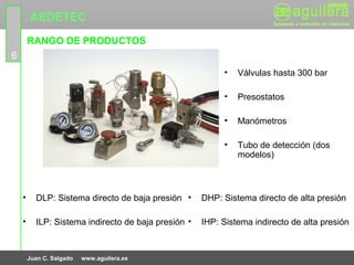 AEDETEC
        RANGO DE PRODUCTOS
6
                                                          •   Válvulas hasta 300 bar

                                                          •   Presostatos

                                                          •   Manómetros

                                                          •   Tubo de detección (dos
                                                              modelos)



    •     DLP: Sistema directo de baja presión •     DHP: Sistema directo de alta presión

    •     ILP: Sistema indirecto de baja presión •   IHP: Sistema indirecto de alta presión



        Juan C. Salgado   www.aguilera.es
 