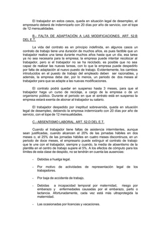 El trabajador en estos casos, queda en situación legal de desempleo, el
empresario deberá de indemnizarlo con 20 días por año de servicio, con el tope
de 12 mensualidades.
B.- FALTA DE ADAPTACIÓN A LAS MODIFICACIONES. ART. 52.B
DEL E.T.
La vida del contrato es en principio indefinida, en algunos casos un
contrato de trabajo tiene una duración de muchos años, es pues factible que un
trabajador realice una tarea durante muchos años hasta que un día, esa tarea
ya no sea necesaria para la empresa; la empresa puede intentar recolocar al
trabajador, pero si el trabajador no se ha reciclado, es posible que no sea
capaz de realizar las nuevas tareas, con lo que la empresa puede despedirlo
por falta de adaptación al nuevo puesto de trabajo. Evidentemente, los cambios
introducidos en el puesto de trabajo del empleado deben ser razonables, y
además, la empresa debe dar, por lo menos, un periodo de dos meses al
trabajador para que se adapte a las nuevas modificaciones.
El contrato podrá quedar en suspenso hasta 3 meses, para que el
trabajador haga un curso de reciclaje, a cargo de la empresa o de un
organismo público. Durante el periodo en que el contrato está en suspenso la
empresa estará exenta de abonar al trabajador su salario.
El trabajador despedido por ineptitud sobrevenida, queda en situación
legal de desempleo, debiendo la empresa indemnizarlo con 20 días por año de
servicio, con el tope de 12 mensualidades.
C.- ABSENTISMO LABORAL. ART. 52.D DEL E.T.
Cuando el trabajador tiene faltas de asistencia intermitentes, aunque
sean justificadas, cuando alcancen el 20% de las jornadas hábiles en dos
meses o, el 25% de las jornadas hábiles en cuatro meses discontinuos, en un
periodo de doce meses, el empresario puede extinguir el contrato de trabajo
que le une con el trabajador, siempre y cuando, la media de absentismo de la
plantilla en el centro de trabajo supere el 5%. A los efectos de cómputo para los
límites de esta clase de despido, no se tendrán en cuenta las ausencias:
- Debidas a huelga legal.
- Por motivo de actividades de representación legal de los
trabajadores.
- Por baja de accidente de trabajo.
- Debidas a incapacidad temporal por maternidad, riesgo por
embarazo y enfermedades causadas por el embarazo, parto o
lactancia. Afortunadamente, cada vez está más ultraprotegida la
maternidad.
- Las ocasionadas por licencias y vacaciones.
 