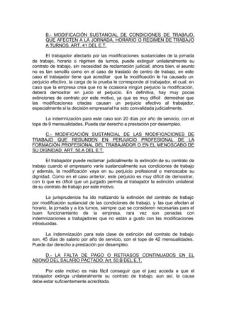 B.- MODIFICACIÓN SUSTANCIAL DE CONDICIONES DE TRABAJO,
QUE AFECTEN A LA JORNADA, HORARIO O RÉGIMEN DE TRABAJO
A TURNOS. ART. 41 DEL E.T.
El trabajador afectado por las modificaciones sustanciales de la jornada
de trabajo, horario o régimen de turnos, puede extinguir unilateralmente su
contrato de trabajo, sin necesidad de reclamación judicial; ahora bien, el asunto
no es tan sencillo como en el caso de traslado de centro de trabajo, en este
caso el trabajador tiene que acreditar que la modificación le ha causado un
perjuicio efectivo, la carga de la prueba le corresponde al trabajador, el cual, en
caso que la empresa crea que no le ocasiona ningún perjuicio la modificación,
deberá demostrar en juicio el perjuicio. En definitiva, hay muy pocas
extinciones de contrato por este motivo, ya que es muy difícil demostrar que
las modificaciones citadas causan un perjuicio efectivo al trabajador,
especialmente si la decisión empresarial ha sido convalidada judicialmente.
La indemnización para este caso son 20 días por año de servicio, con el
tope de 9 mensualidades. Puede dar derecho a prestación por desempleo.
C.- MODIFICACIÓN SUSTANCIAL DE LAS MODIFICACIONES DE
TRABAJO QUE REDUNDEN EN PERJUICIO PROFESIONAL DE LA
FORMACIÓN PROFESIONAL DEL TRABAJADOR O EN EL MENOSCABO DE
SU DIGNIDAD. ART. 50.A DEL E.T.
El trabajador puede reclamar judicialmente la extinción de su contrato de
trabajo cuando el empresario varíe sustancialmente sus condiciones de trabajo
y además, la modificación vaya en su perjuicio profesional o menoscabe su
dignidad. Como en el caso anterior, este perjuicio es muy difícil de demostrar,
con lo que es difícil que un juzgado permita al trabajador la extinción unilateral
de su contrato de trabajo por este motivo.
La jurisprudencia ha ido matizando la extinción del contrato de trabajo
por modificación sustancial de las condiciones de trabajo, y las que afectan al
horario, la jornada y a los turnos, siempre que se consideren necesarias para el
buen funcionamiento de la empresa, rara vez son penadas con
indemnizaciones a trabajadores que no están a gusto con las modificaciones
introducidas.
La indemnización para esta clase de extinción del contrato de trabajo
son, 45 días de salario por año de servicio, con el tope de 42 mensualidades.
Puede dar derecho a prestación por desempleo.
D.- LA FALTA DE PAGO O RETRASOS CONTINUADOS EN EL
ABONO DEL SALARIO PACTADO. Art. 50.B DEL E.T.
Por este motivo es más fácil conseguir que el juez acceda a que el
trabajador extinga unilateralmente su contrato de trabajo, aun así, la causa
debe estar suficientemente acreditada.
 