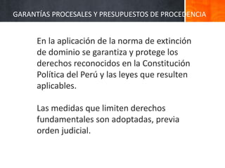 En la aplicación de la norma de extinción
de dominio se garantiza y protege los
derechos reconocidos en la Constitución
Política del Perú y las leyes que resulten
aplicables.
Las medidas que limiten derechos
fundamentales son adoptadas, previa
orden judicial.
GARANTÍAS PROCESALES Y PRESUPUESTOS DE PROCEDENCIA
 