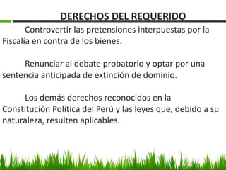 Controvertir las pretensiones interpuestas por la
Fiscalía en contra de los bienes.
Renunciar al debate probatorio y optar por una
sentencia anticipada de extinción de dominio.
Los demás derechos reconocidos en la
Constitución Política del Perú y las leyes que, debido a su
naturaleza, resulten aplicables.
DERECHOS DEL REQUERIDO
 