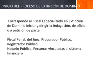 Corresponde al Fiscal Especializado en Extinción
de Dominio iniciar y dirigir la indagación, de oficio
o a petición de parte
Fiscal Penal, del Juez, Procurador Público,
Registrador Público
Notario Público, Personas vinculadas al sistema
financiero
INICIO DEL PROCESO DE EXTINCIÓN DE DOMINIO
 