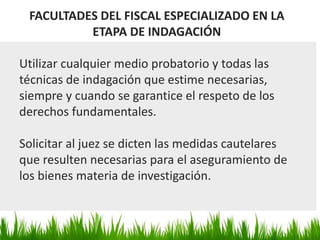 FACULTADES DEL FISCAL ESPECIALIZADO EN LA
ETAPA DE INDAGACIÓN
Utilizar cualquier medio probatorio y todas las
técnicas de indagación que estime necesarias,
siempre y cuando se garantice el respeto de los
derechos fundamentales.
Solicitar al juez se dicten las medidas cautelares
que resulten necesarias para el aseguramiento de
los bienes materia de investigación.
 